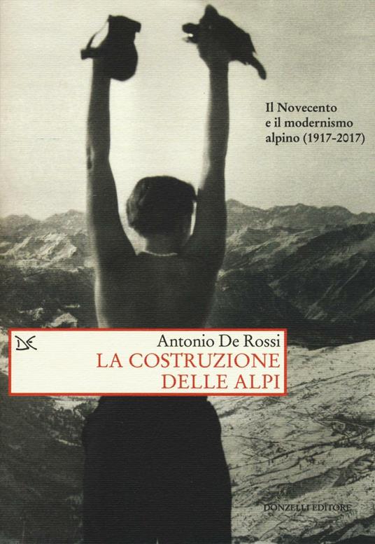 La costruzione delle Alpi. Il Novecento e il modernismo alpino (1917-2017) - Antonio De Rossi - copertina