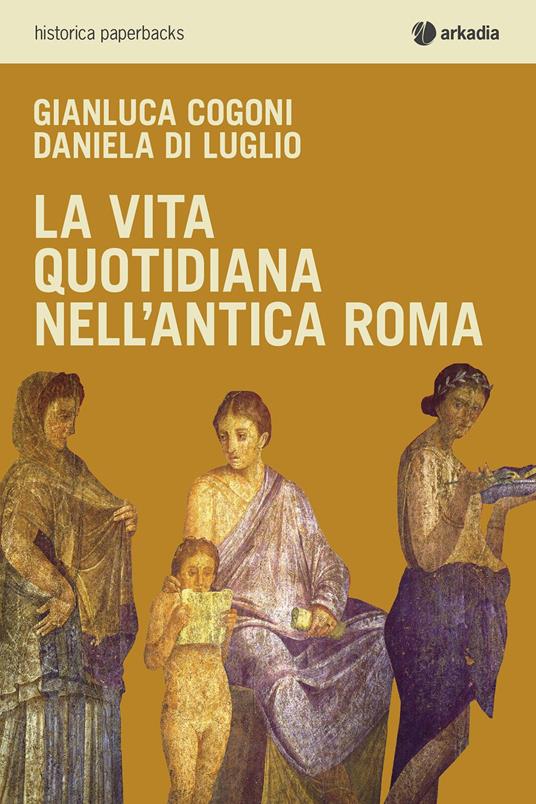 La vita quotidiana nell'antica Roma - Gianluca Cogoni,Daniela Di Luglio - copertina