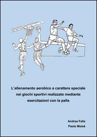 Allenamento aerobico a carattere speciale nei giochi sportivi realizzato mediante esercitazioni con la palla - Andrea Falla,Paolo Moisè - copertina