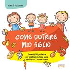 Come nutrire mio figlio. I consigli del pediatra per un'alimentazione sana, equilibrata e senza stress