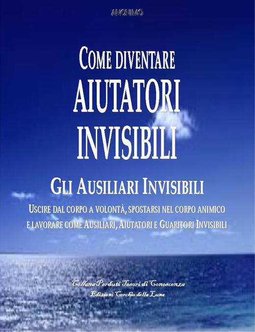 Come diventare aiutatori invisibili. Gli ausiliari invisibili. Uscire dal corpo a volontà, spostarsi nel corpo animico e lavorare come ausiliari, aiutatori e guaritori invisibili - Anonimo - ebook