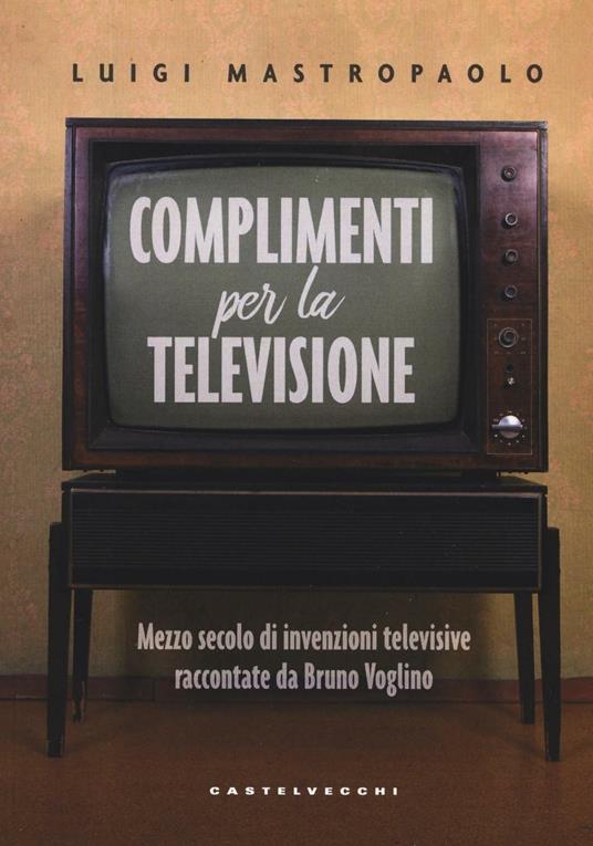 Complimenti per la televisione. Mezzo secolo di invenzioni televisive raccontate da Bruno Voglino - Luigi Mastropaolo - copertina