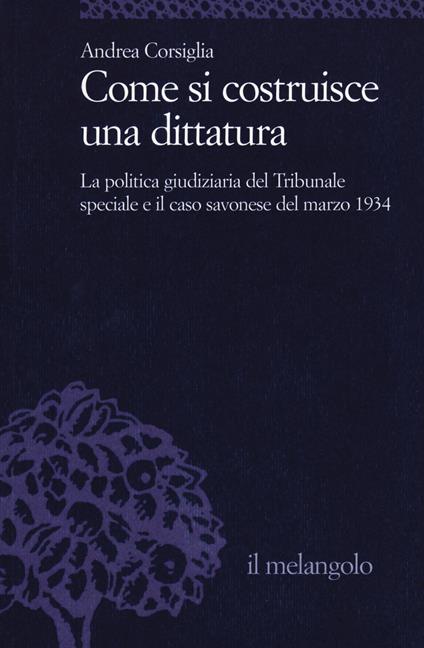 Come si costruisce una dittatura. La politica giudiziaria del Tribunale speciale e il caso savonese del marzo 1934 - Andrea Corsiglia - copertina