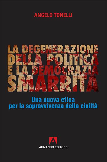 La degenerazione della politica e la democrazia smarrita. Una nuova etica per la sopravvivenza della civiltà - Angelo Tonelli - copertina