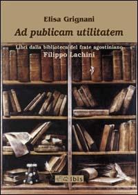 Ad publicam utilitatem. Libri dalla biblioteca del frate agostiniano Filippo Lachini - Elisa Grignani - copertina