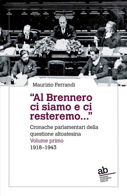 «Al Brennero ci siamo e ci resteremo...». Cronache parlamentari della questione altoatesina. Vol. 1: 1918-1943 - Maurizio Ferrandi - copertina