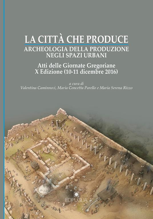 La città che produce. Archeologia della produzione negli spazi urbani. Atti della 10ª edizione delle Giornate gregoriane (10-11 dicembre 2016) - copertina