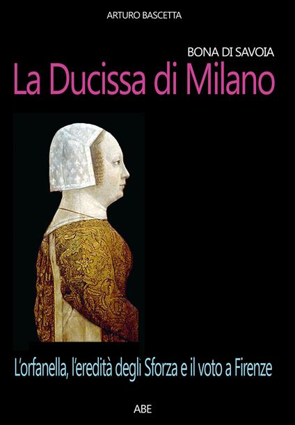 Bona di Savoia, la ducissima di Milano: l'orfanella, l'eredità degli Sforza e il voto a Firenze - Arturo Bascetta - copertina