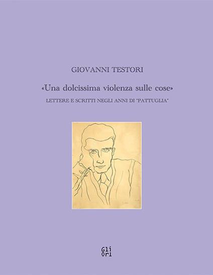 Giovanni Testori. «Una dolcissima violenza sulle cose». Lettere e scritti negli anni di «Pattuglia» - Giovanni Testori - copertina