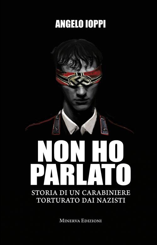 Non ho parlato. Storia di una carabiniere torturato dai nazisti - Angelo Ioppi - copertina