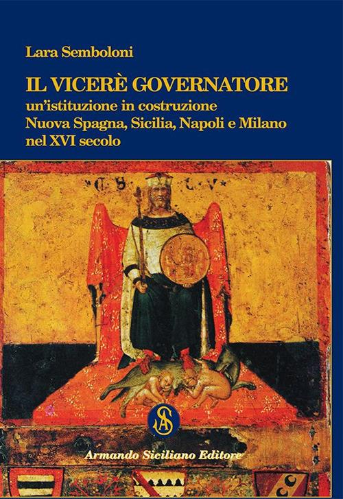 Il Viceré Governatore. Un'istituzione in costruzione. Nuova Spagna, Sicilia, Napoli e Milano nel XVI secolo - Lara Semboloni - copertina