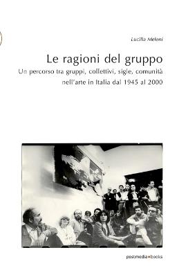 Le ragioni del gruppo. Un percorso tra gruppi, collettivi, sigle, comunità nell'arte in Italia dal 1945 al 2000. Ediz. illustrata - Lucilla Meloni - copertina