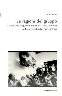 Le ragioni del gruppo. Un percorso tra gruppi, collettivi, sigle, comunità nell'arte in Italia dal 1945 al 2000. Ediz. illustrata - Lucilla Meloni - copertina