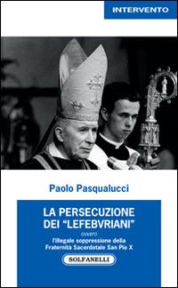 La presecuzione dei «lefebvriani» ovvero l'illegale soppressione della fraternità sacerdotale san Pio X - Paolo Pasqualucci - copertina
