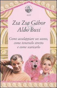 Come accalappiare un uomo, come tenerselo stretto e come scaricarlo - Zsa Zsa Gábor,Aldo Busi - copertina
