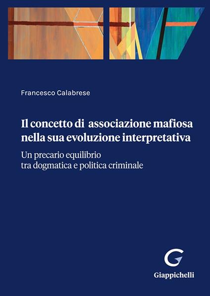 Il concetto di associazione mafiosa nella sua evoluzione interpretativa. Un precario equilibrio tra dogmatica e politica criminale - Francesco Calabrese - copertina