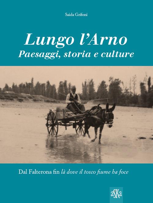 Lungo l'Arno. Paesaggi, storia e culture. Dal Falterona, fin là dove il tosco fiume ha foce. Ediz. illustrata - Saida Grifoni - copertina