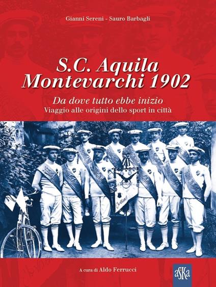 S.C. Aquila Montevarchi 1902. Da dove tutto ebbe inizio. Viaggio alle origini dello sport in città. Ediz. illustrata - Sauro Barbagli,Gianni Sereni - copertina