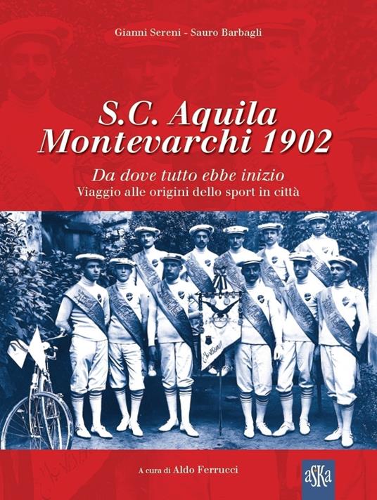 S.C. Aquila Montevarchi 1902. Da dove tutto ebbe inizio. Viaggio alle origini dello sport in città. Ediz. illustrata - Sauro Barbagli,Gianni Sereni - copertina