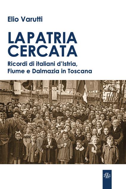 La patria cercata. Ricordi di italiani d'Istria, Fiume e Dalmazia in Toscana - Elio Varutti - copertina