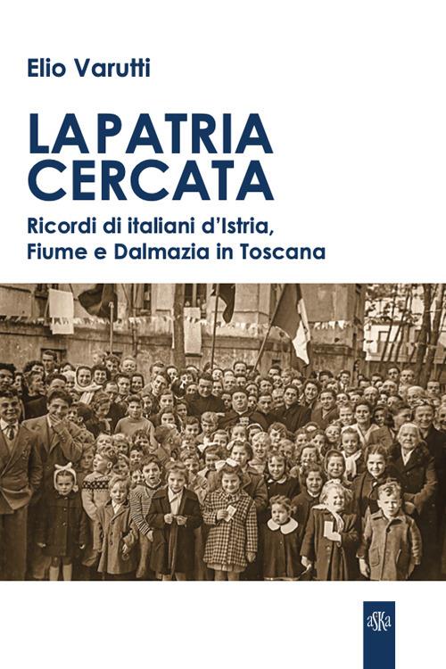 La patria cercata. Ricordi di italiani d'Istria, Fiume e Dalmazia in Toscana - Elio Varutti - copertina