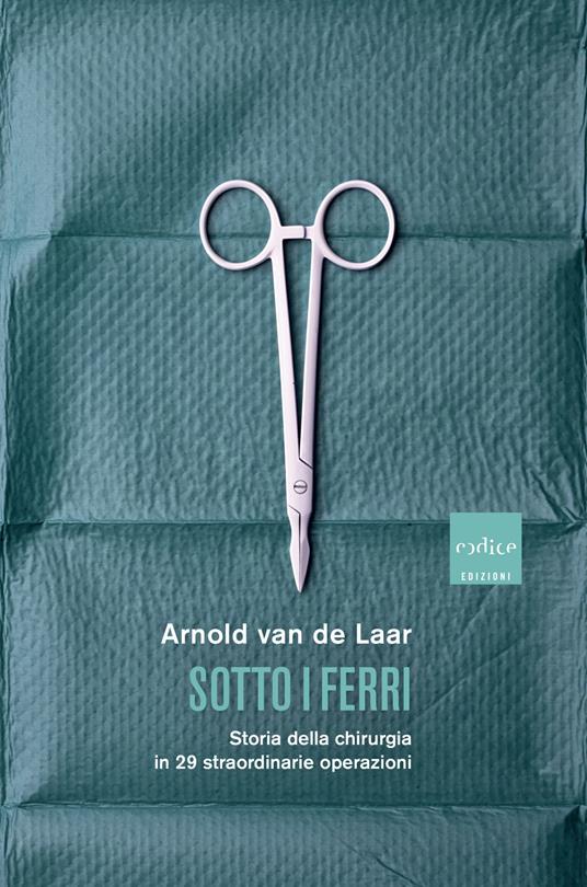 Sotto i ferri. Storia della chirurgia in 29 straordinarie operazioni - Arnold Van De Laar,Laura Pignatti - ebook