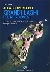 Alla scoperta dei grandi laghi del Nordovest. 12 percorsi tra arte, storia, natura, enogastronomia - Luca Sartori - copertina
