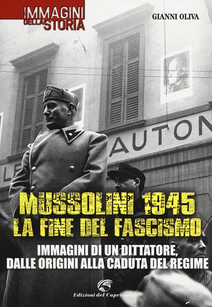 Mussolini 1945: la fine del fascismo. Immagini di un dittatore, dalle origini alla caduta del regime - Gianni Oliva - copertina