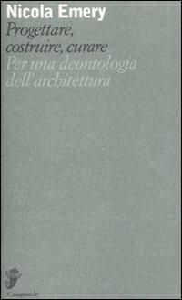 Progettare, costruire, curare. Per una deontologia dell'architettura - Nicola Emery - copertina