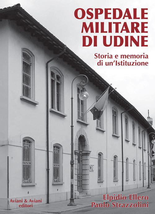 Ospedale militare di Udine. Storia e memoria di un'istituzione - Elpidio Ellero,Paolo Strazzolini - copertina