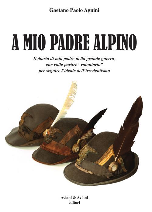 A mio padrea alpino. Il diario di mio padre nella grande guerra, che volle partire «volontario» per seguire l'ideale dell'irredentismo - Gaetano P. Agnini - copertina