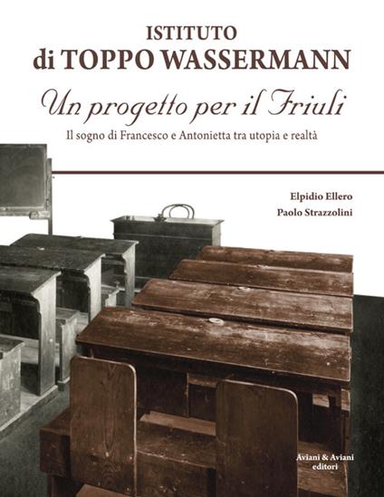 Istituto di Toppo Wassermann. Un progetto per il Friuli. Il sogno di Francesco e Antonietta tra utopia e realtà - Elpidio Ellero,Paolo Strazzolini - copertina
