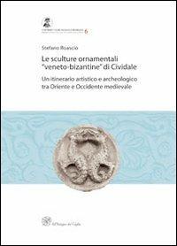 Le sculture ornamentali «veneto-bizantine» di Cividale. Un itinerario artistico e archeologico tra oriente e occidente medievale - Stefano Roascio - copertina