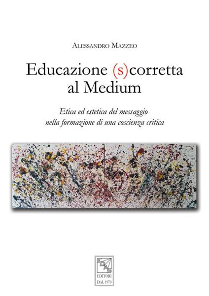Educazione (s)corretta al medium. Etica ed estetica del messaggio nella formazione di una coscienza critica - Alessandro Mazzeo - copertina