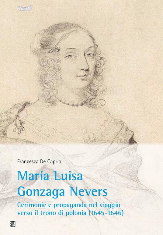 Maria Luisa Gonzaga Nevers. Cerimonie e propaganda nel viaggio verso il trono di Polonia (1645-1646) - Francesca De Caprio - copertina