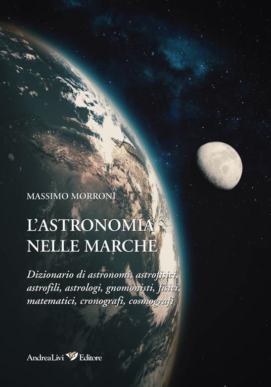 L' astronomia nelle Marche. Dizionario di astronomi, astrofisici, astrofili, astrologi, gnomonisti, fisici, matematici, cronografi, cosmografi - Massimo Morroni - copertina