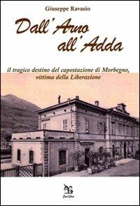 Dall'Arno all'Adda. Il tragico destino del capostazione di Morbegno, vittima della Liberazione - Giuseppe Ravasio - copertina