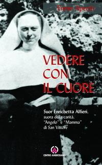 Vedere con il cuore. suor Enrichetta Alfieri, suora della carità, «angelo» e «mamma» di San Vittore - Ennio Apeciti - copertina
