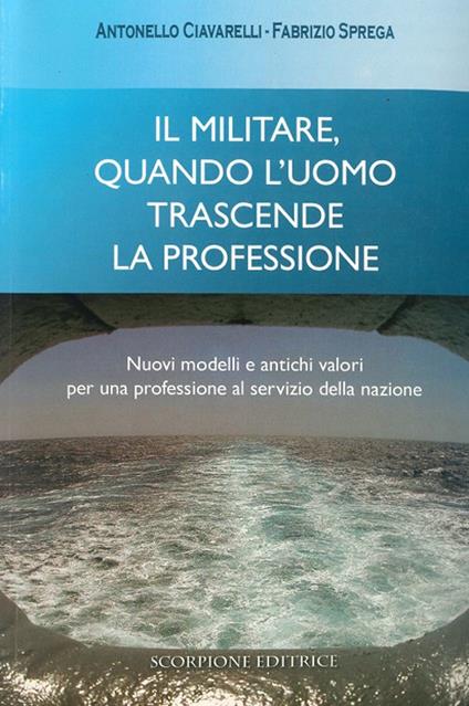 Il militare, quando l'uomo trascende la professione. Nuovi modelli e antichi valori per una professione al servizio della nazione - Antonello Ciavarelli,Fabrizio Sprega - copertina