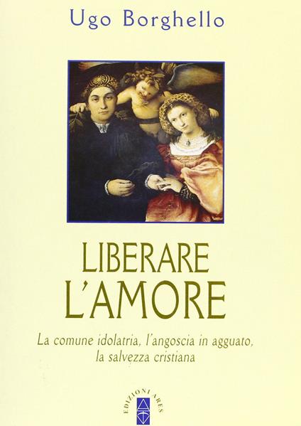 Liberare l'amore. La comune idolatria, l'angoscia in agguato, la salvezza cristiana - Ugo Borghello - copertina