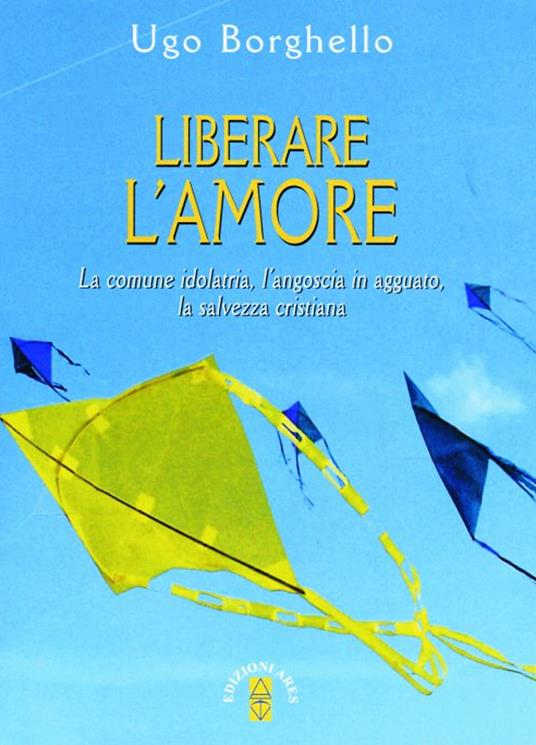 Liberare l'amore. La comune idolatria, l'angoscia in agguato, la salvezza cristiana - Ugo Borghiello - copertina