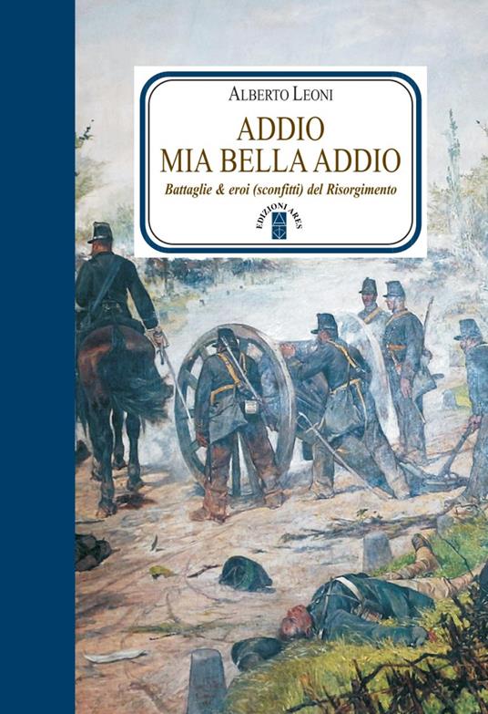 Addio mia bella addio. Battaglie & eroi (sconfitti) del Risorgimento - Alberto Leoni - copertina