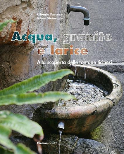 Acqua, granito e larice. Alla scoperta delle fontane ticinesi - Giorgio Passera,Rémy Steinegger - copertina