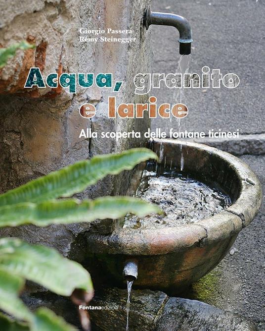 Acqua, granito e larice. Alla scoperta delle fontane ticinesi - Giorgio Passera,Rémy Steinegger - copertina