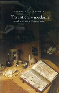 Tra antichi e moderni. Morale e retorica nel Seicento italiano - Pasquale Guaragnella - copertina