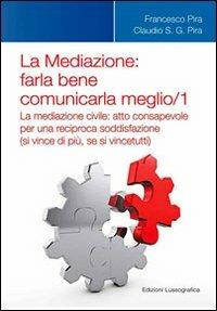 La mediazione. Farla bene comunicarla meglio. Vol. 1: La medizione civile. Atto consapevole per una reciproca soddisfazione (si vince di più, se si vince tutti). - Francesco Pira,Claudio Pira - copertina