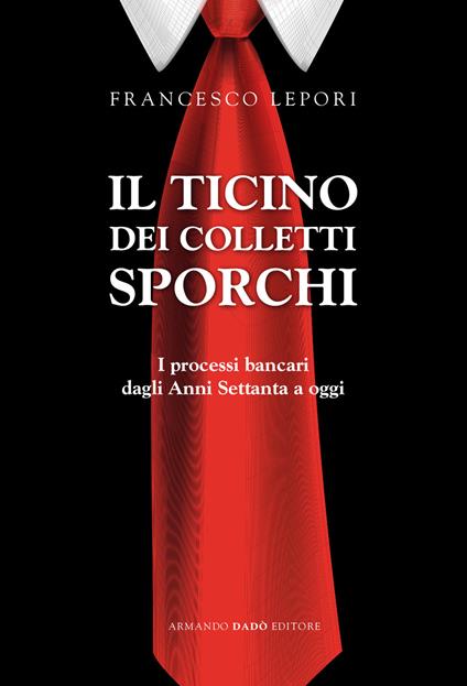 Il Ticino dei colletti sporchi. I processi bancari dagli anni Settanta a oggi - Francesco Lepori - copertina