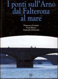 I ponti sull'Arno dal Falterona al mare - Francesco Gurrieri,Lucia Bracci,Giancarlo Pedreschi - copertina