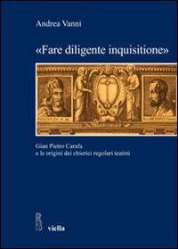«Fare diligente inquisitione». Gian Pietro Carafa e le origini dei chierici regolari teatini - Andrea Vanni - copertina