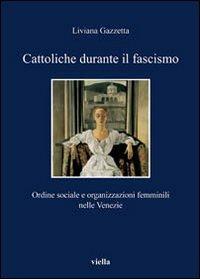 Cattoliche durante il fascismo. Ordine sociale e organizzazioni femminili nelle Venezie - Liviana Gazzetta - 2